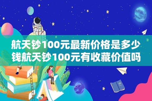 航天钞100元最新价格是多少钱航天钞100元有收藏价值吗（航天钞100元都是荧光币吗）