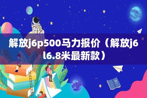 解放j6p500马力报价（解放j6l6.8米最新款）