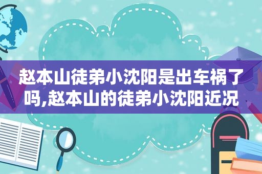 赵本山徒弟小沈阳是出车祸了吗,赵本山的徒弟小沈阳近况