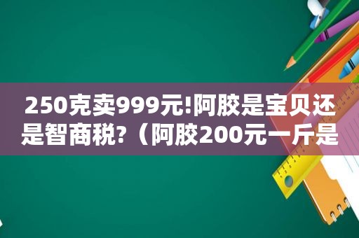 250克卖999元!阿胶是宝贝还是智商税?（阿胶200元一斤是真的吗）