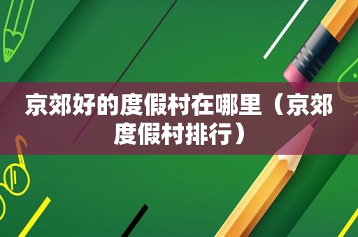 京郊好的度假村在哪里（京郊度假村排行）