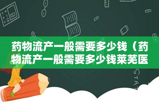 药物流产一般需要多少钱（药物流产一般需要多少钱莱芜医院）