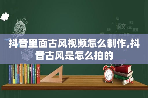 抖音里面古风视频怎么制作,抖音古风是怎么拍的