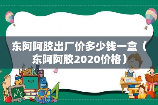 东阿阿胶出厂价多少钱一盒（东阿阿胶2020价格）