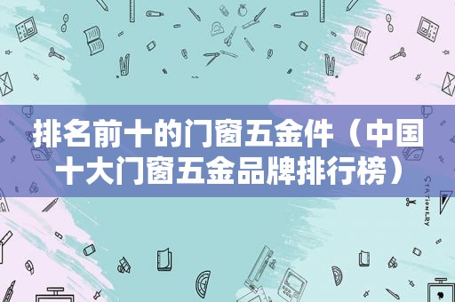 排名前十的门窗五金件（中国十大门窗五金品牌排行榜）