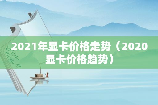 2021年显卡价格走势（2020显卡价格趋势）