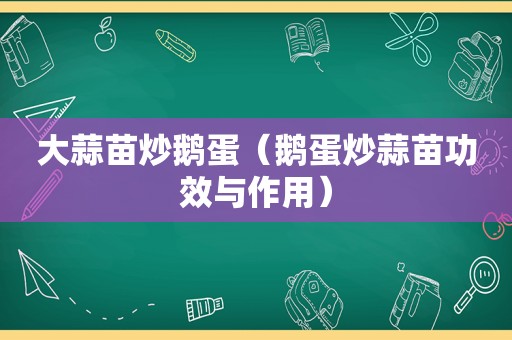 大蒜苗炒鹅蛋（鹅蛋炒蒜苗功效与作用）