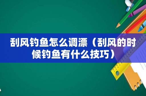 刮风钓鱼怎么调漂（刮风的时候钓鱼有什么技巧）