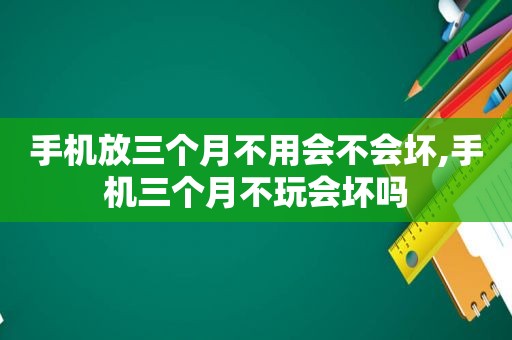 手机放三个月不用会不会坏,手机三个月不玩会坏吗