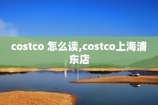 costco 怎么读,costco上海浦东店