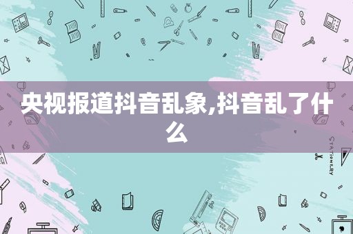 央视报道抖音乱象,抖音乱了什么