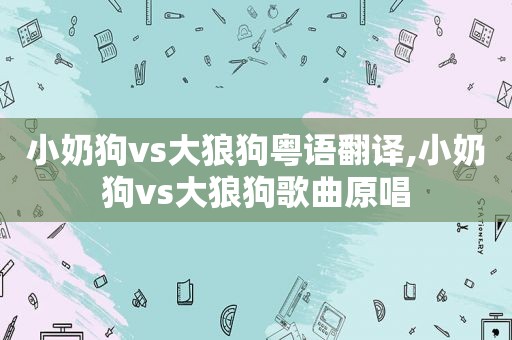 小奶狗vs大狼狗粤语翻译,小奶狗vs大狼狗歌曲原唱