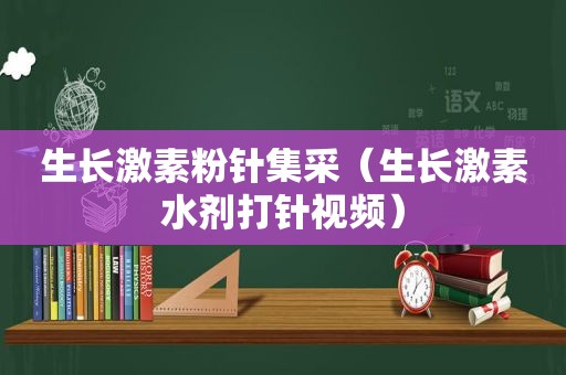 生长激素粉针集采（生长激素水剂打针视频）