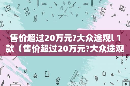 售价超过20万元?大众途观l 1款（售价超过20万元?大众途观l 10万元）