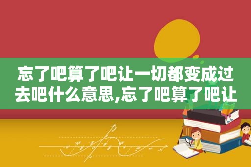 忘了吧算了吧让一切都变成过去吧什么意思,忘了吧算了吧让一切都变成过去吧英文