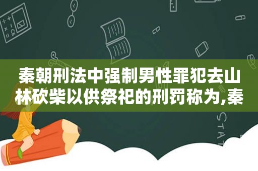 秦朝刑法中强制男性罪犯去山林砍柴以供祭祀的刑罚称为,秦朝刑罚种类