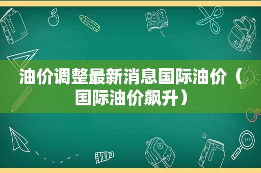 油价调整最新消息国际油价（国际油价飙升）