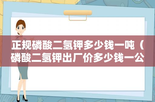 正规磷酸二氢钾多少钱一吨（磷酸二氢钾出厂价多少钱一公斤）