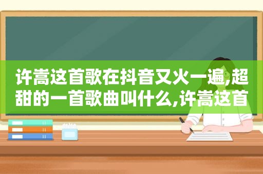 许嵩这首歌在抖音又火一遍,超甜的一首歌曲叫什么,许嵩这首歌在抖音又火一遍,超甜的一首歌曲是什么