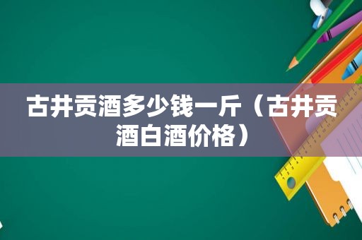 古井贡酒多少钱一斤（古井贡酒白酒价格）