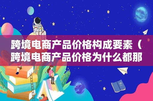 跨境电商产品价格构成要素（跨境电商产品价格为什么都那么低呢）