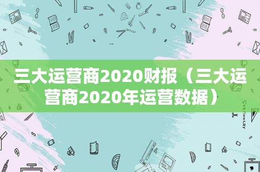 三大运营商2020财报（三大运营商2020年运营数据）