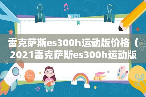 雷克萨斯es300h运动版价格（2021雷克萨斯es300h运动版）