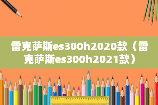 雷克萨斯es300h2020款（雷克萨斯es300h2021款）