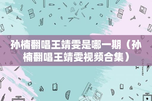 孙楠翻唱王靖雯是哪一期（孙楠翻唱王靖雯视频合集）