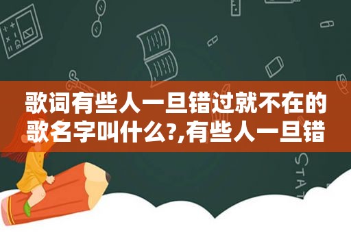 歌词有些人一旦错过就不在的歌名字叫什么?,有些人一旦错过就不再回来出自哪一首歌