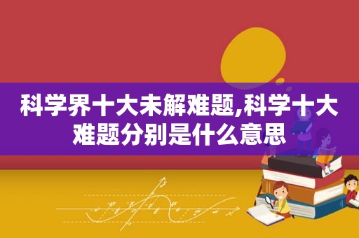 科学界十大未解难题,科学十大难题分别是什么意思