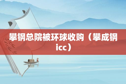 攀钢总院被环球收购（攀成钢icc）