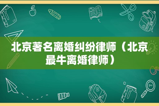 北京著名离婚纠纷律师（北京最牛离婚律师）