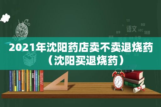 2021年沈阳药店卖不卖退烧药（沈阳买退烧药）