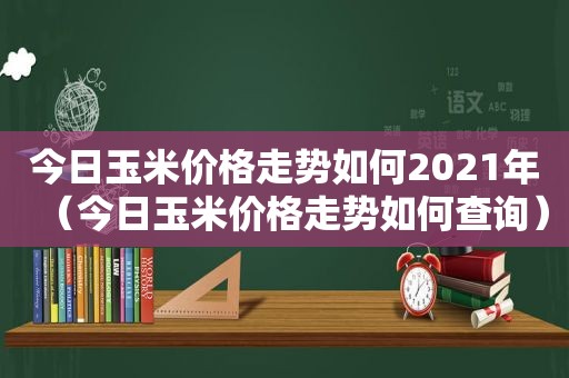 今日玉米价格走势如何2021年（今日玉米价格走势如何查询）