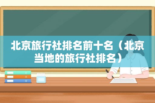 北京旅行社排名前十名（北京当地的旅行社排名）