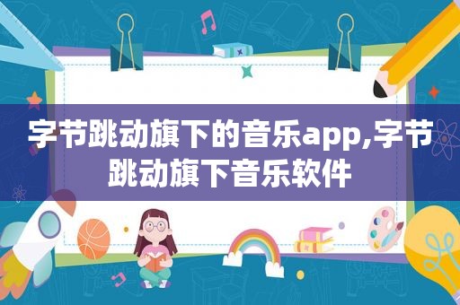 字节跳动旗下的音乐app,字节跳动旗下音乐软件