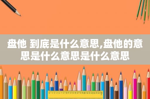 盘他 到底是什么意思,盘他的意思是什么意思是什么意思