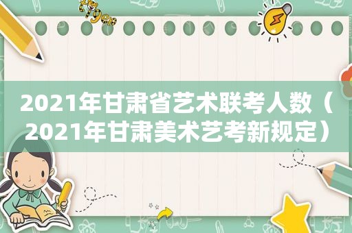 2021年甘肃省艺术联考人数（2021年甘肃美术艺考新规定）