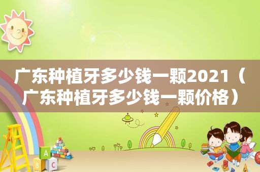 广东种植牙多少钱一颗2021（广东种植牙多少钱一颗价格）