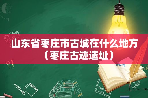 山东省枣庄市古城在什么地方（枣庄古迹遗址）