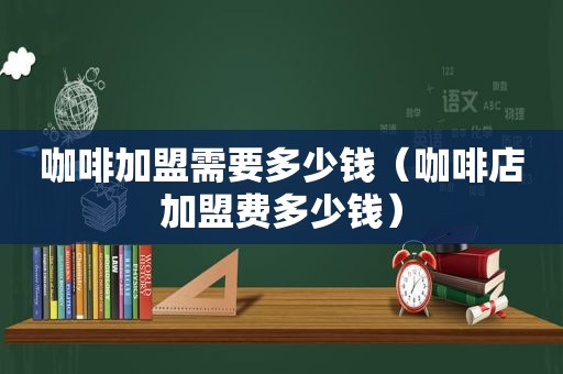 咖啡加盟需要多少钱（咖啡店加盟费多少钱）