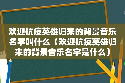 欢迎抗疫英雄归来的背景音乐名字叫什么（欢迎抗疫英雄归来的背景音乐名字是什么）