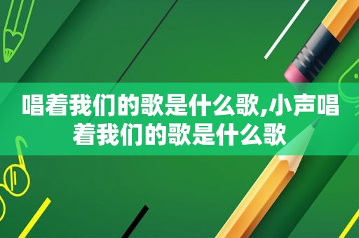 唱着我们的歌是什么歌,小声唱着我们的歌是什么歌