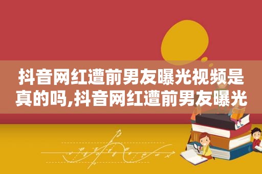 抖音网红遭前男友曝光视频是真的吗,抖音网红遭前男友曝光视频下载