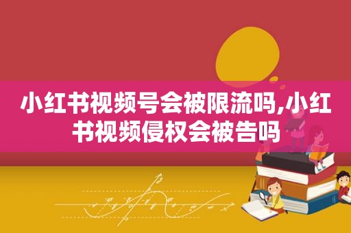 小红书视频号会被限流吗,小红书视频侵权会被告吗