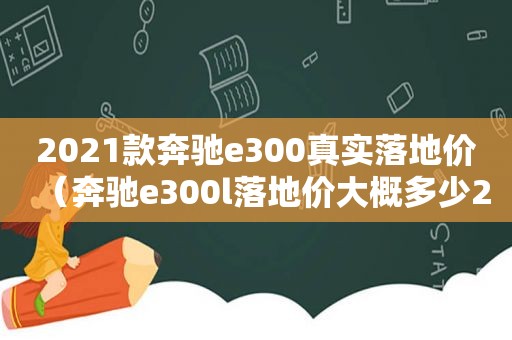 2021款奔驰e300真实落地价（奔驰e300l落地价大概多少2020款）