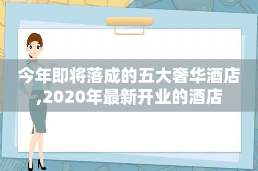 今年即将落成的五大奢华酒店,2020年最新开业的酒店