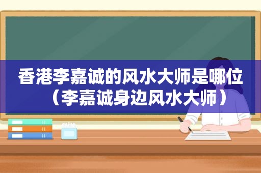 香港李嘉诚的风水大师是哪位（李嘉诚身边风水大师）