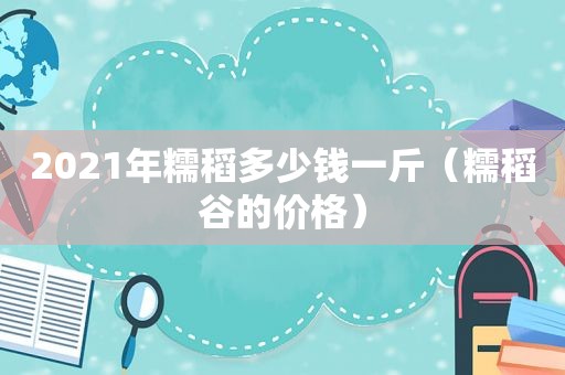 2021年糯稻多少钱一斤（糯稻谷的价格）